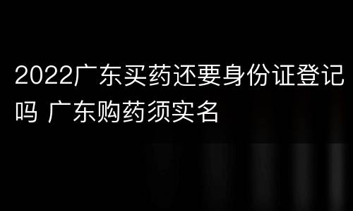 2022广东买药还要身份证登记吗 广东购药须实名