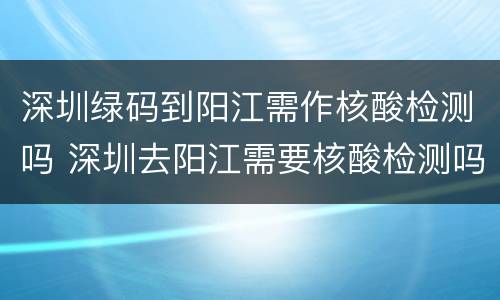 深圳绿码到阳江需作核酸检测吗 深圳去阳江需要核酸检测吗