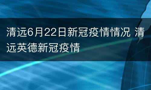 清远6月22日新冠疫情情况 清远英德新冠疫情