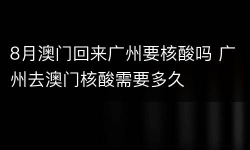 8月澳门回来广州要核酸吗 广州去澳门核酸需要多久