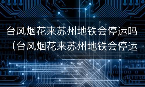 台风烟花来苏州地铁会停运吗（台风烟花来苏州地铁会停运吗知乎）