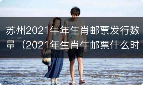 苏州2021牛年生肖邮票发行数量（2021年生肖牛邮票什么时候发行）