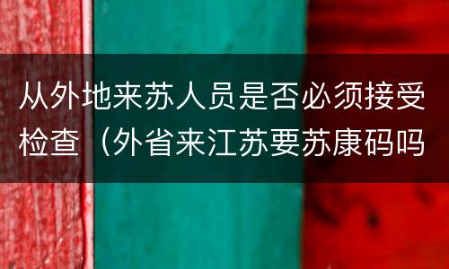 从外地来苏人员是否必须接受检查（外省来江苏要苏康码吗）