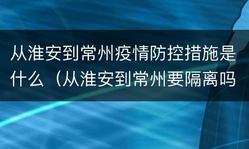 从淮安到常州疫情防控措施是什么（从淮安到常州要隔离吗）
