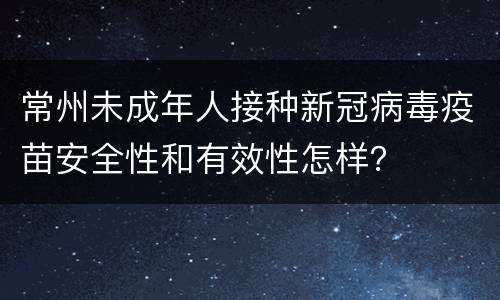 常州未成年人接种新冠病毒疫苗安全性和有效性怎样？