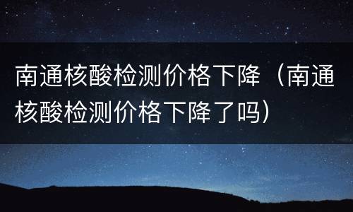 南通核酸检测价格下降（南通核酸检测价格下降了吗）