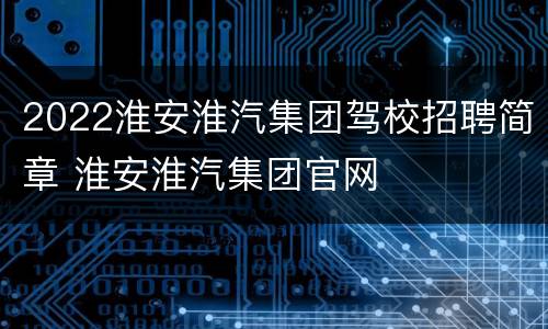2022淮安淮汽集团驾校招聘简章 淮安淮汽集团官网