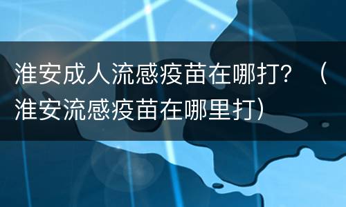 淮安成人流感疫苗在哪打？（淮安流感疫苗在哪里打）