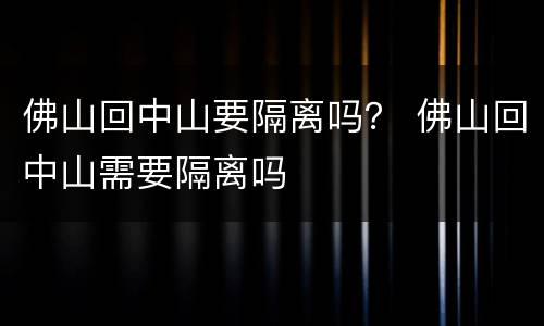 佛山回中山要隔离吗？ 佛山回中山需要隔离吗