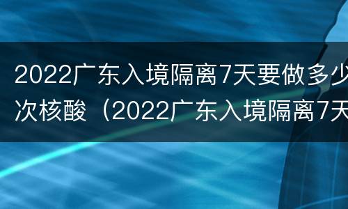 2022广东入境隔离7天要做多少次核酸（2022广东入境隔离7天要做多少次核酸检查）