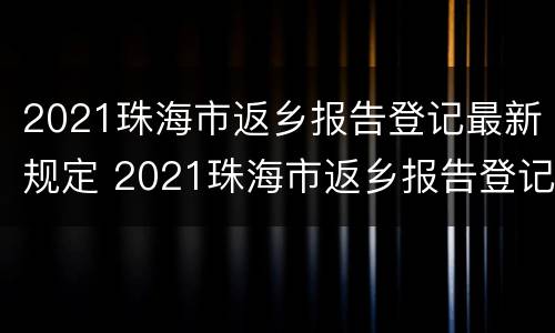 2021珠海市返乡报告登记最新规定 2021珠海市返乡报告登记最新规定公告