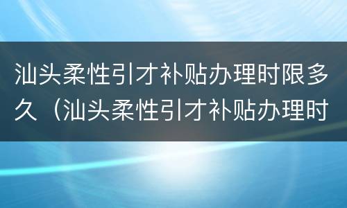 汕头柔性引才补贴办理时限多久（汕头柔性引才补贴办理时限多久啊）