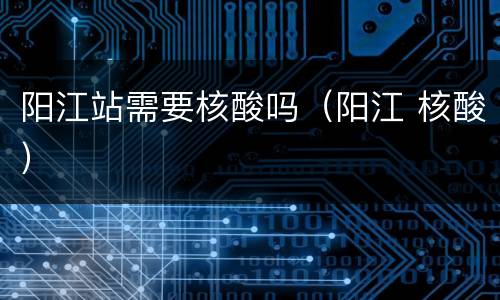 阳江站需要核酸吗（阳江 核酸）