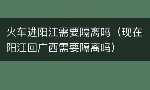火车进阳江需要隔离吗（现在阳江回广西需要隔离吗）