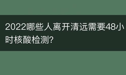 2022哪些人离开清远需要48小时核酸检测？