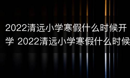 2022清远小学寒假什么时候开学 2022清远小学寒假什么时候开学呀