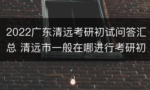2022广东清远考研初试问答汇总 清远市一般在哪进行考研初试