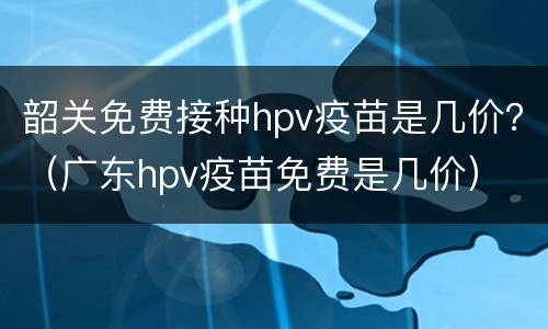 韶关免费接种hpv疫苗是几价？（广东hpv疫苗免费是几价）