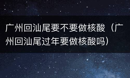 广州回汕尾要不要做核酸（广州回汕尾过年要做核酸吗）
