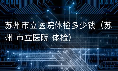 苏州市立医院体检多少钱（苏州 市立医院 体检）