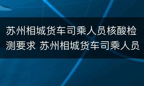 苏州相城货车司乘人员核酸检测要求 苏州相城货车司乘人员核酸检测要求最新消息