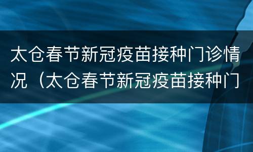 太仓春节新冠疫苗接种门诊情况（太仓春节新冠疫苗接种门诊情况查询）