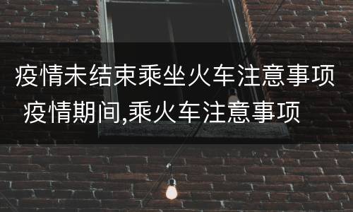 疫情未结束乘坐火车注意事项 疫情期间,乘火车注意事项