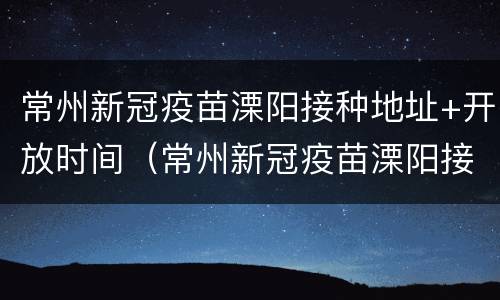 常州新冠疫苗溧阳接种地址+开放时间（常州新冠疫苗溧阳接种地址 开放时间表）