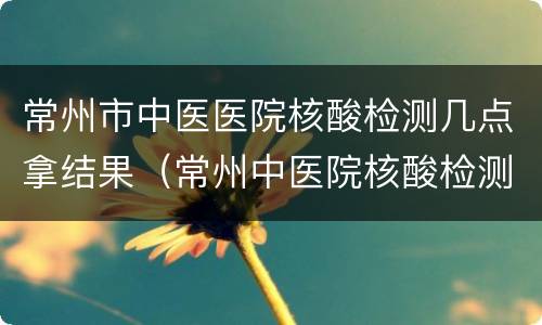 常州市中医医院核酸检测几点拿结果（常州中医院核酸检测报告查询）