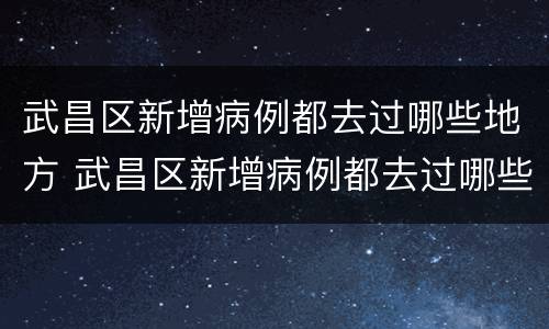 武昌区新增病例都去过哪些地方 武昌区新增病例都去过哪些地方隔离