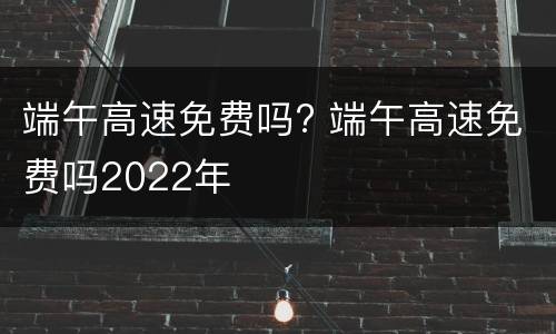 端午高速免费吗? 端午高速免费吗2022年