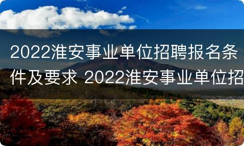 2022淮安事业单位招聘报名条件及要求 2022淮安事业单位招聘报名条件及要求