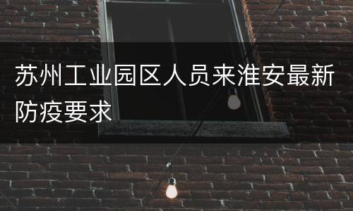 苏州工业园区人员来淮安最新防疫要求