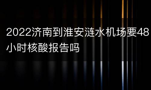 2022济南到淮安涟水机场要48小时核酸报告吗