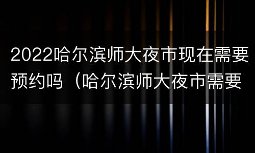 2022哈尔滨师大夜市现在需要预约吗（哈尔滨师大夜市需要门票吗）