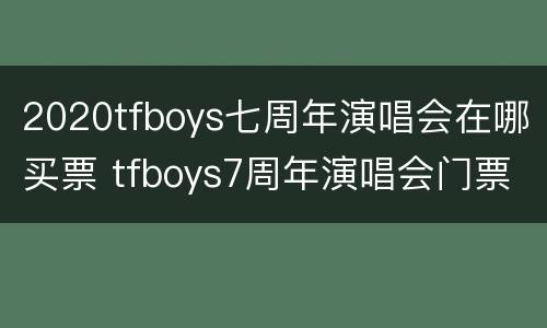 2020tfboys七周年演唱会在哪买票 tfboys7周年演唱会门票怎么买