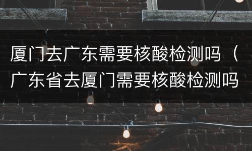 厦门去广东需要核酸检测吗（广东省去厦门需要核酸检测吗）