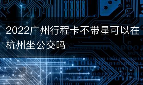 2022广州行程卡不带星可以在杭州坐公交吗