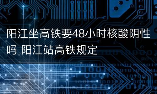 阳江坐高铁要48小时核酸阴性吗 阳江站高铁规定