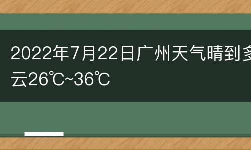 2022年7月22日广州天气晴到多云26℃~36℃