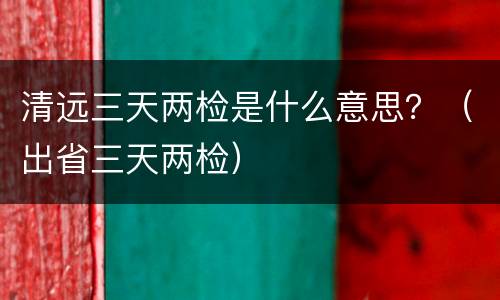 清远三天两检是什么意思？（出省三天两检）