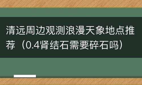 清远周边观测浪漫天象地点推荐（0.4肾结石需要碎石吗）