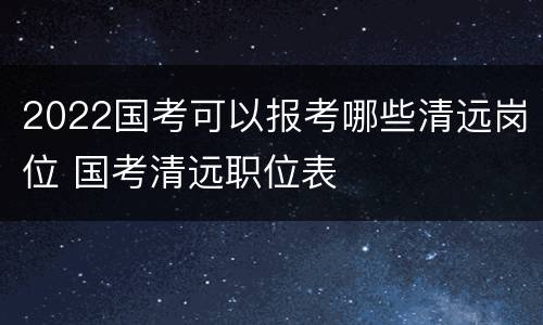 2022国考可以报考哪些清远岗位 国考清远职位表
