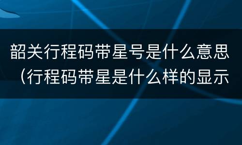 韶关行程码带星号是什么意思（行程码带星是什么样的显示什么）