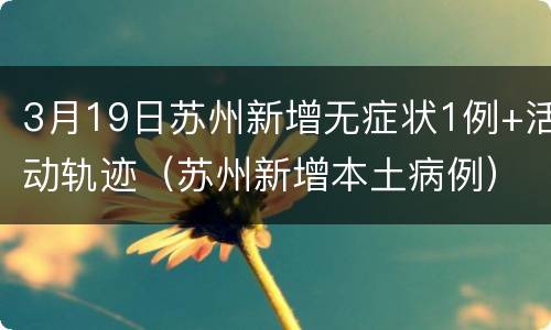 3月19日苏州新增无症状1例+活动轨迹（苏州新增本土病例）