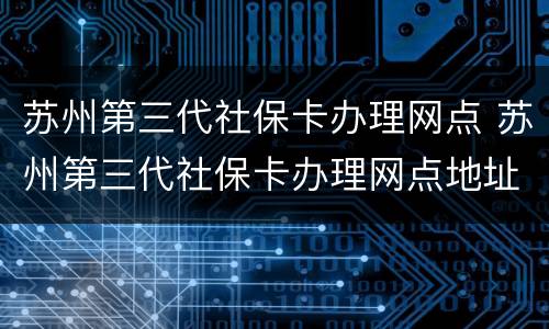 苏州第三代社保卡办理网点 苏州第三代社保卡办理网点地址