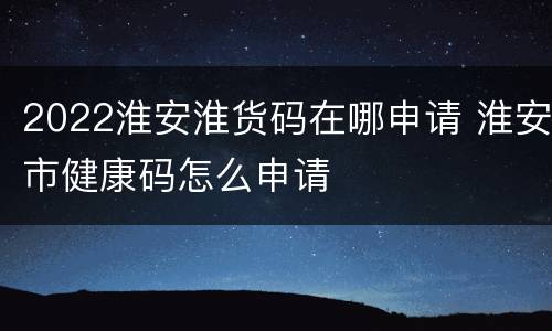 2022淮安淮货码在哪申请 淮安市健康码怎么申请