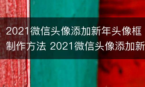 2021微信头像添加新年头像框制作方法 2021微信头像添加新年头像框制作方法图片