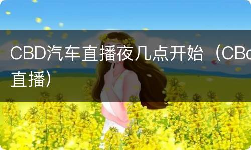 CBD汽车直播夜几点开始（CBd直播）