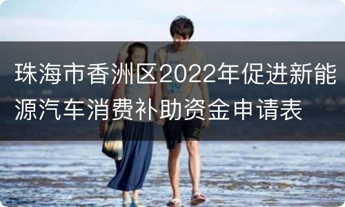 珠海市香洲区2022年促进新能源汽车消费补助资金申请表